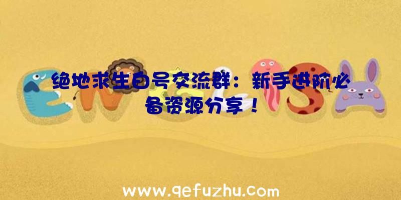 绝地求生白号交流群：新手进阶必备资源分享！