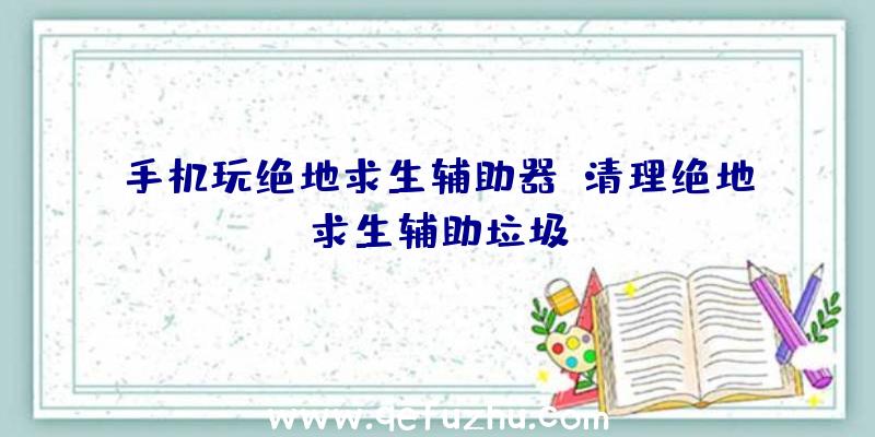 手机玩绝地求生辅助器、清理绝地求生辅助垃圾
