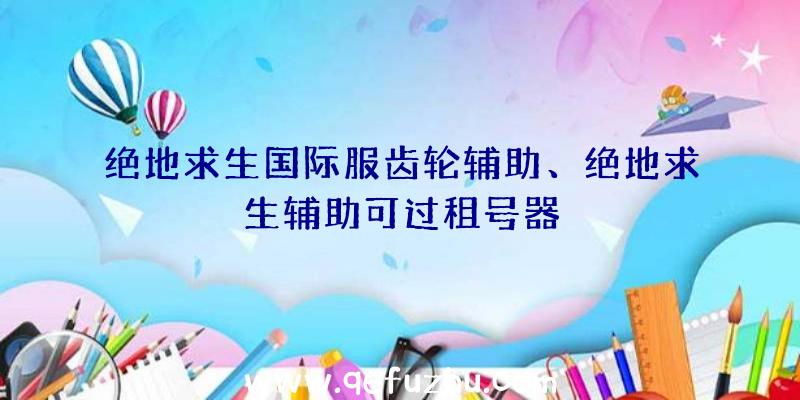 绝地求生国际服齿轮辅助、绝地求生辅助可过租号器