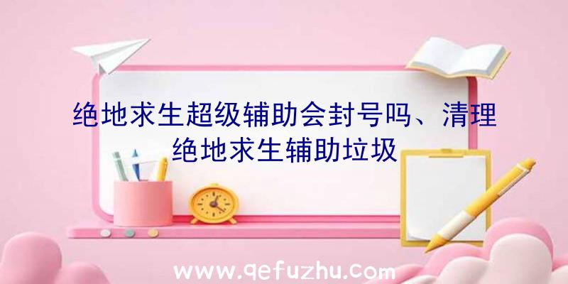 绝地求生超级辅助会封号吗、清理绝地求生辅助垃圾
