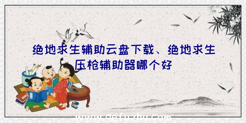 绝地求生辅助云盘下载、绝地求生压枪辅助器哪个好