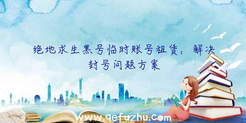 绝地求生黑号临时账号租赁：解决封号问题方案