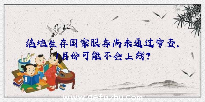 绝地生存国家服务尚未通过审查,1月份可能不会上线？